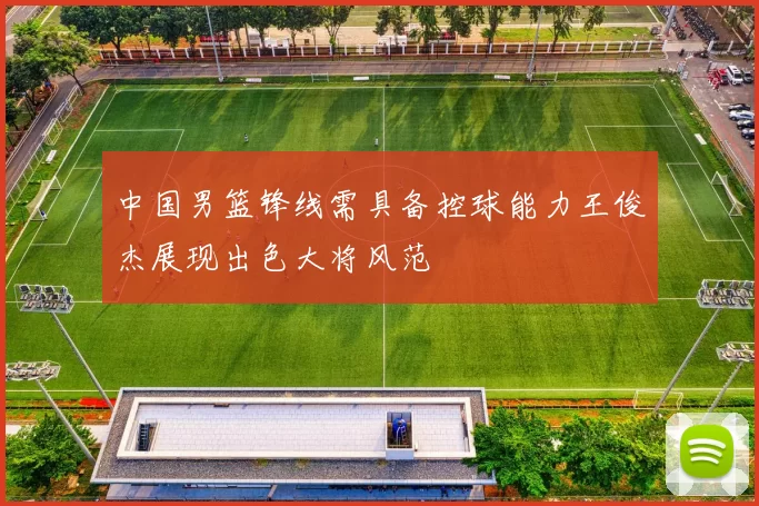 中国男篮锋线需具备控球能力王俊杰展现出色大将风范