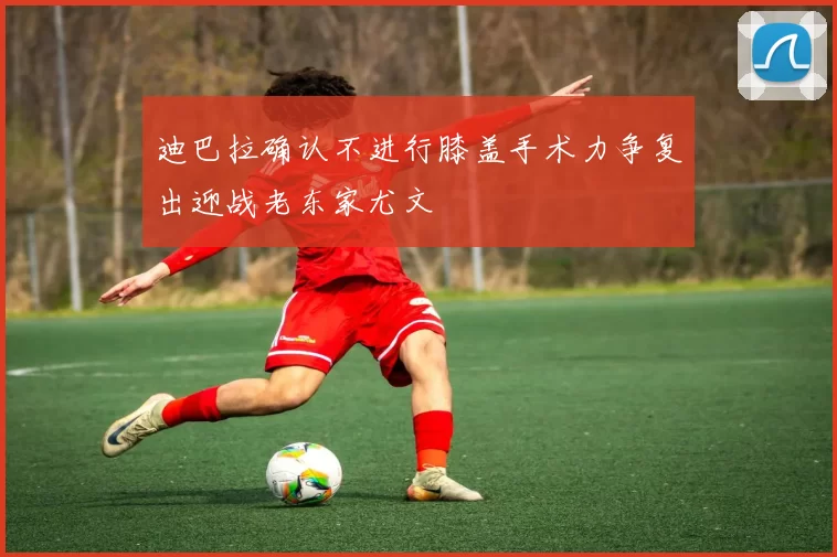 迪巴拉确认不进行膝盖手术力争复出迎战老东家尤文