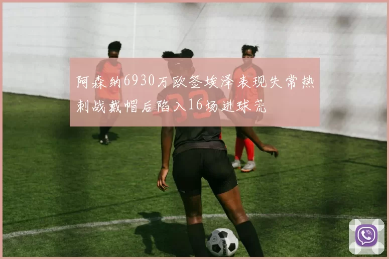 阿森纳6930万欧签埃泽表现失常热刺战戴帽后陷入16场进球荒