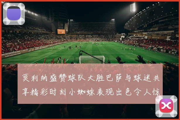 莫利纳盛赞球队大胜巴萨与球迷共享精彩时刻小蜘蛛表现出色令人惊艳
