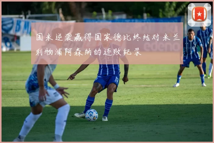 国米逆袭赢得国家德比终结对米兰利物浦阿森纳的连败纪录