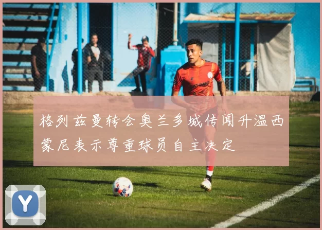 格列兹曼转会奥兰多城传闻升温西蒙尼表示尊重球员自主决定