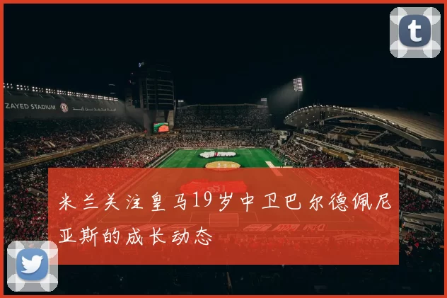 米兰关注皇马19岁中卫巴尔德佩尼亚斯的成长动态