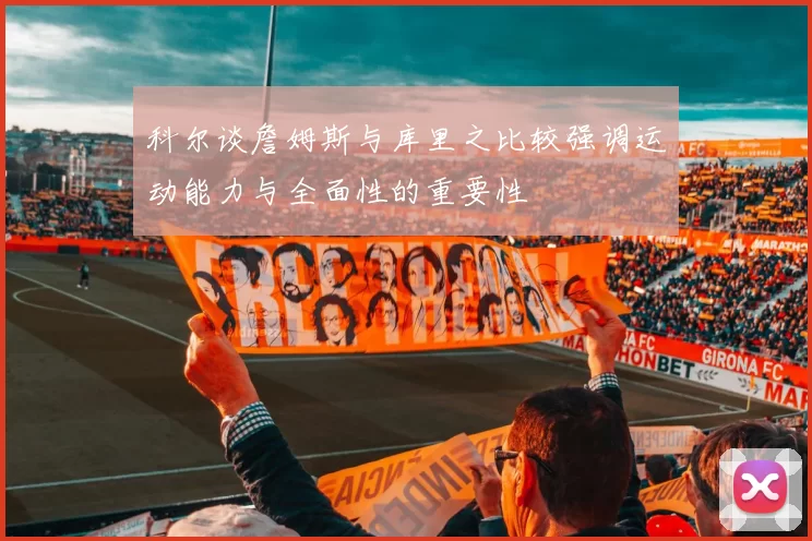 科尔谈詹姆斯与库里之比较强调运动能力与全面性的重要性