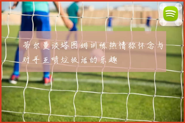 蒂尔曼谈塔图姆训练热情称怀念与对手互喷垃圾话的乐趣