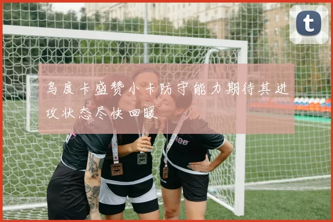 乌度卡盛赞小卡防守能力期待其进攻状态尽快回暖