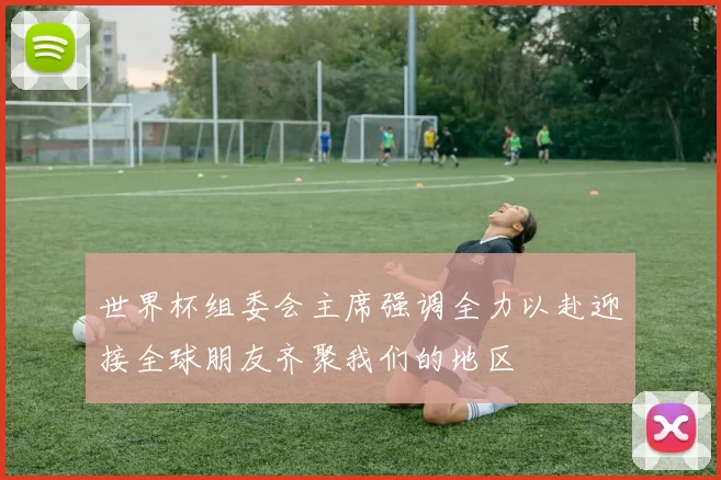 世界杯组委会主席强调全力以赴迎接全球朋友齐聚我们的地区