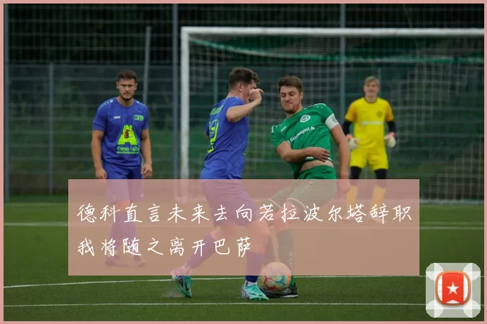 德科直言未来去向若拉波尔塔辞职我将随之离开巴萨