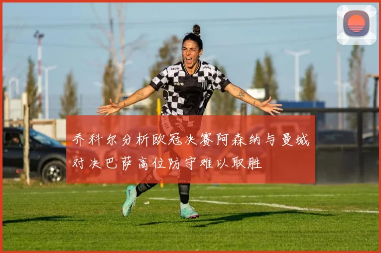 乔科尔分析欧冠决赛阿森纳与曼城对决巴萨高位防守难以取胜