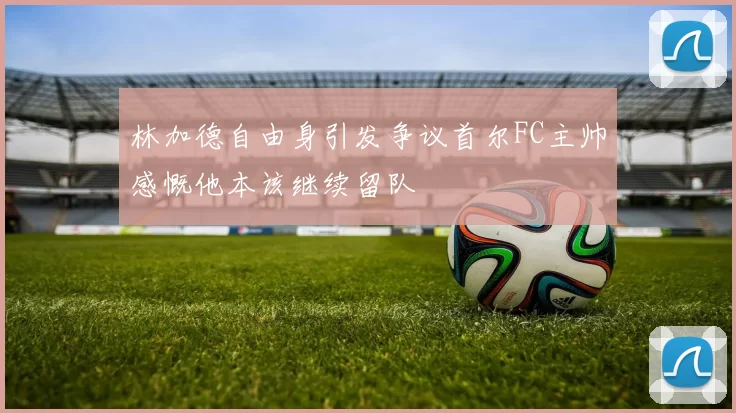 林加德自由身引发争议首尔FC主帅感慨他本该继续留队