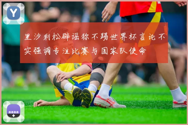 里沙利松辟谣称不踢世界杯言论不实强调专注比赛与国家队使命
