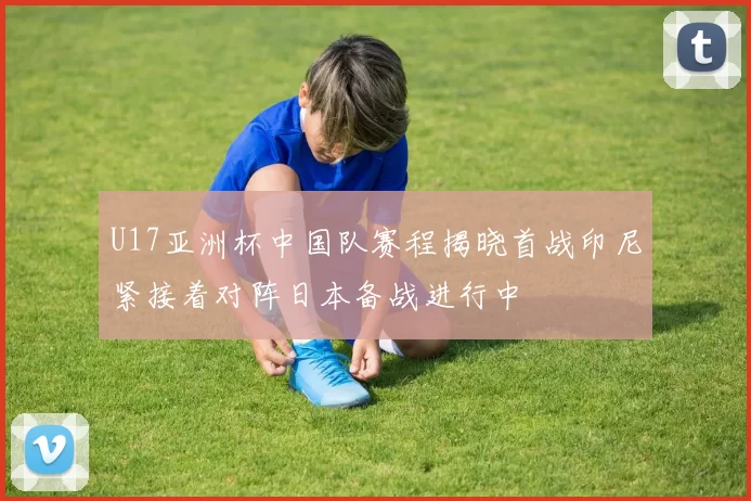 U17亚洲杯中国队赛程揭晓首战印尼紧接着对阵日本备战进行中