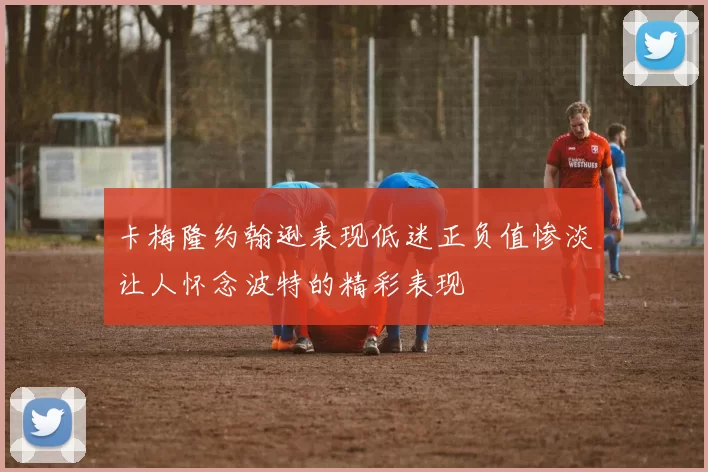 卡梅隆约翰逊表现低迷正负值惨淡让人怀念波特的精彩表现