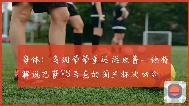 每体：乌姆蒂蒂重返诺坎普，他将解说巴萨VS马竞的国王杯次回合
