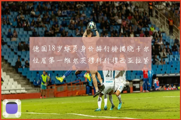 德国18岁球员身价排行榜揭晓卡尔位居第一维尔茨穆科科穆西亚拉紧随其后