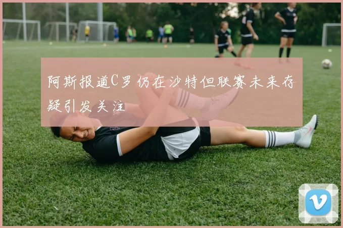 阿斯报道C罗仍在沙特但联赛未来存疑引发关注