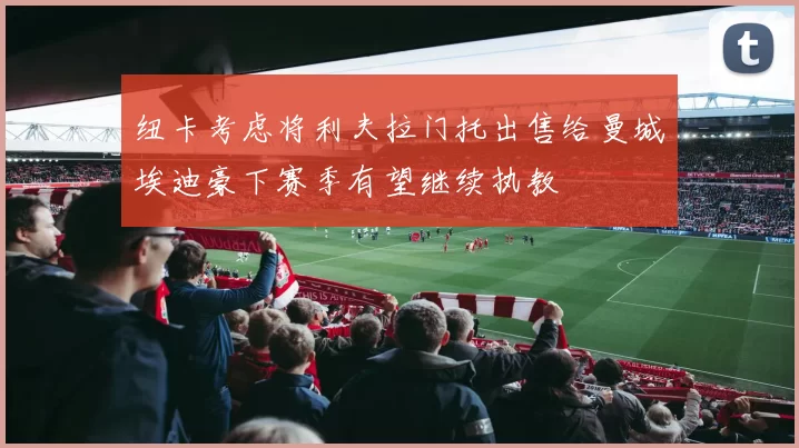 纽卡考虑将利夫拉门托出售给曼城埃迪豪下赛季有望继续执教