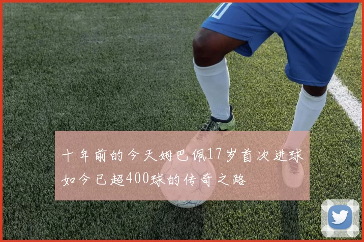 十年前的今天姆巴佩17岁首次进球如今已超400球的传奇之路