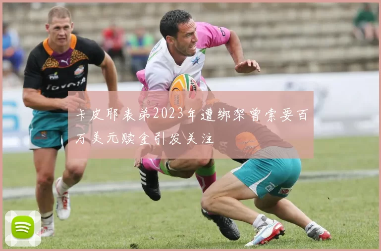 卡皮耶表弟2023年遭绑架曾索要百万美元赎金引发关注