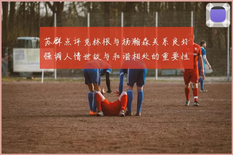 苏群点评克林根与杨瀚森关系良好强调人情世故与和谐相处的重要性