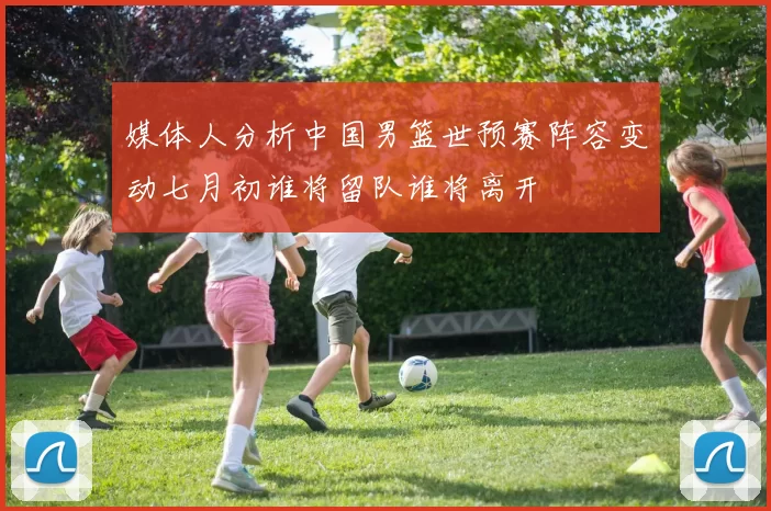 媒体人分析中国男篮世预赛阵容变动七月初谁将留队谁将离开