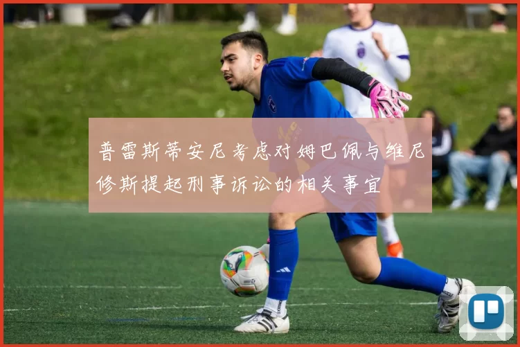 普雷斯蒂安尼考虑对姆巴佩与维尼修斯提起刑事诉讼的相关事宜