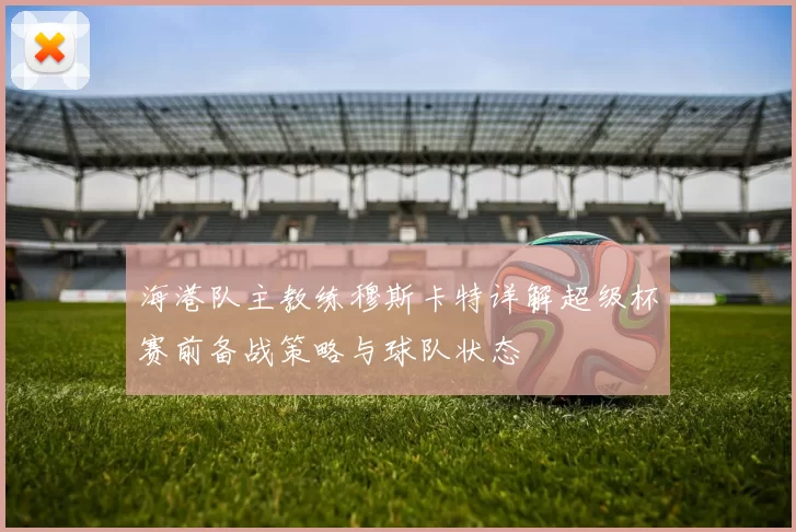 海港队主教练穆斯卡特详解超级杯赛前备战策略与球队状态