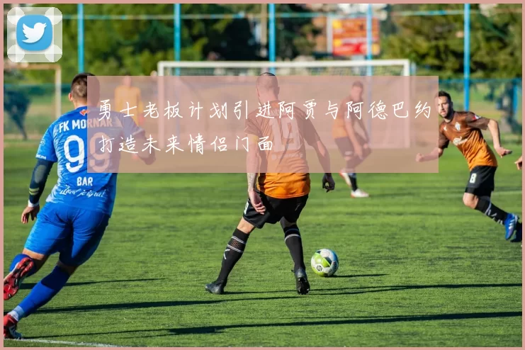 勇士老板计划引进阿贾与阿德巴约打造未来情侣门面
