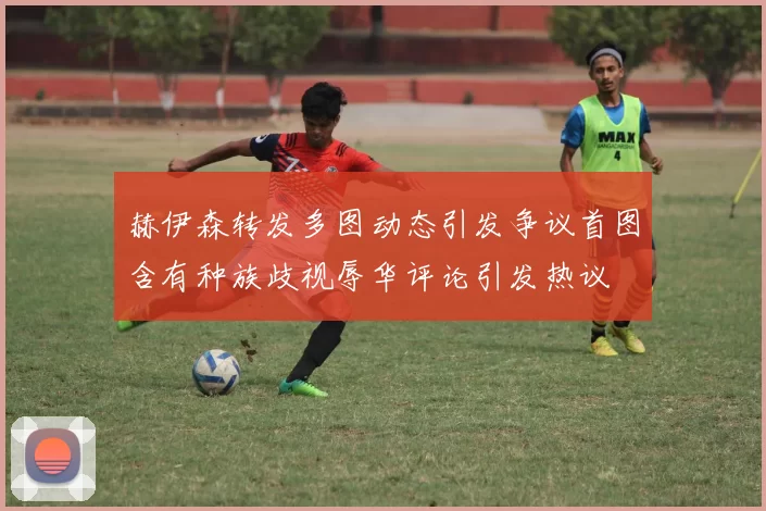 赫伊森转发多图动态引发争议首图含有种族歧视辱华评论引发热议